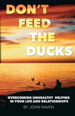 Don't Feed the Ducks!: Overcoming Unhealthy Helping in Your Life & Relationships